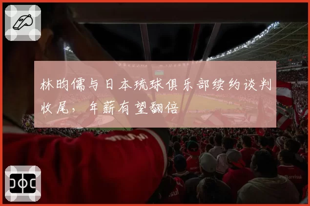 林昀儒与日本琉球俱乐部续约谈判收尾，年薪有望翻倍