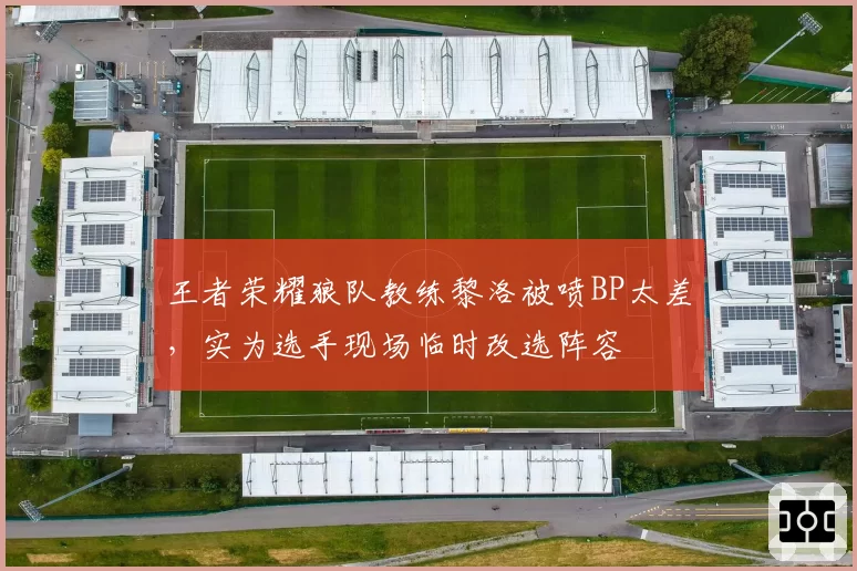 王者荣耀狼队教练黎洛被喷BP太差，实为选手现场临时改选阵容