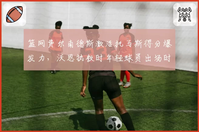 篮网费尔南德斯激活托马斯得分爆发力，沃恩执教时年轻球员出场时间对比