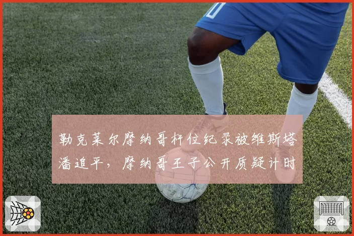 勒克莱尔摩纳哥杆位纪录被维斯塔潘追平，摩纳哥王子公开质疑计时系统准确性
