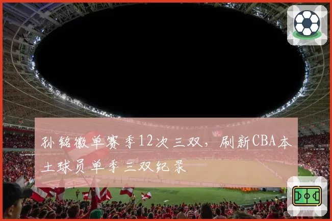 孙铭徽单赛季12次三双，刷新CBA本土球员单季三双纪录