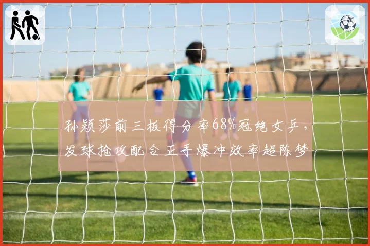 孙颖莎前三板得分率68%冠绝女乒，发球抢攻配合正手爆冲效率超陈梦12%