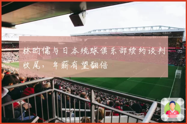 林昀儒与日本琉球俱乐部续约谈判收尾，年薪有望翻倍