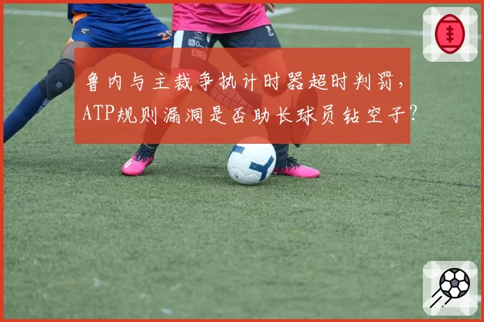 鲁内与主裁争执计时器超时判罚,ATP规则漏洞是否助长球员钻空子?