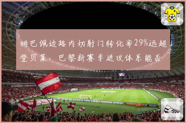 姆巴佩边路内切射门转化率29%远超登贝莱，巴黎新赛季进攻体系能否围绕他重建？