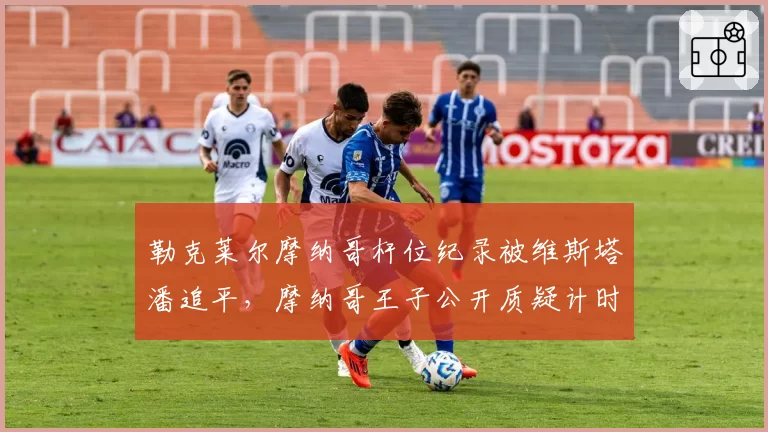 勒克莱尔摩纳哥杆位纪录被维斯塔潘追平，摩纳哥王子公开质疑计时系统准确性