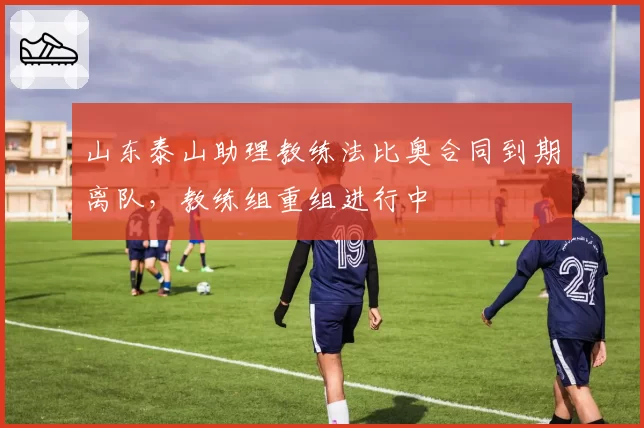山东泰山助理教练法比奥合同到期离队，教练组重组进行中