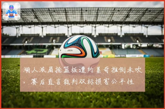 湖人浓眉抢篮板遭约基奇推倒未吹，赛后直言裁判双标损害公平性