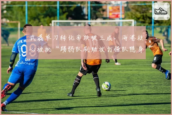 武磊单刀转化率跌破三成，海港核心被批“踢弱队刷助攻打强队隐身”