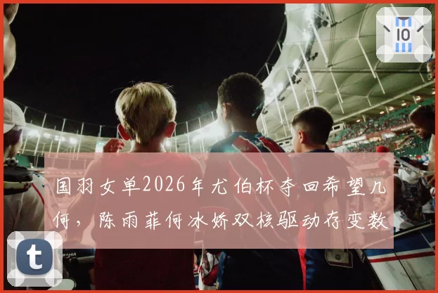 国羽女单2026年尤伯杯夺回希望几何，陈雨菲何冰娇双核驱动存变数