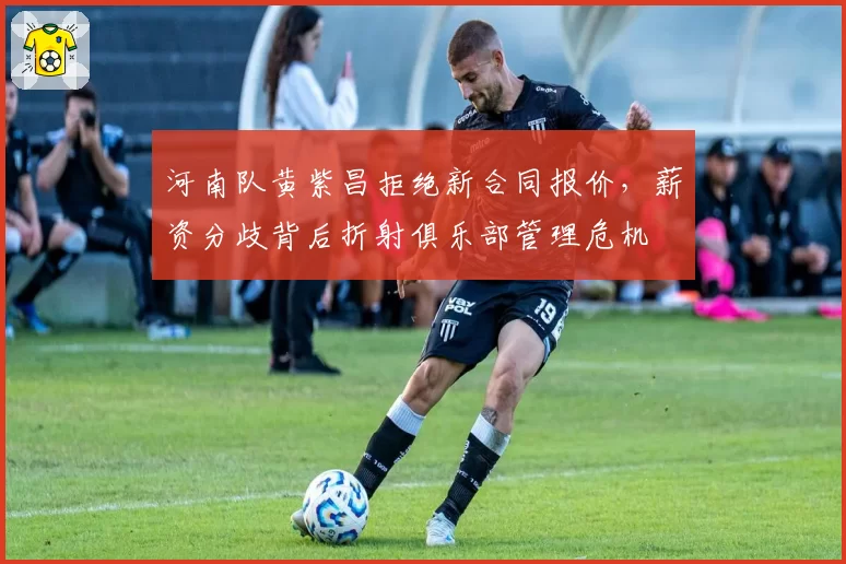 河南队黄紫昌拒绝新合同报价，薪资分歧背后折射俱乐部管理危机