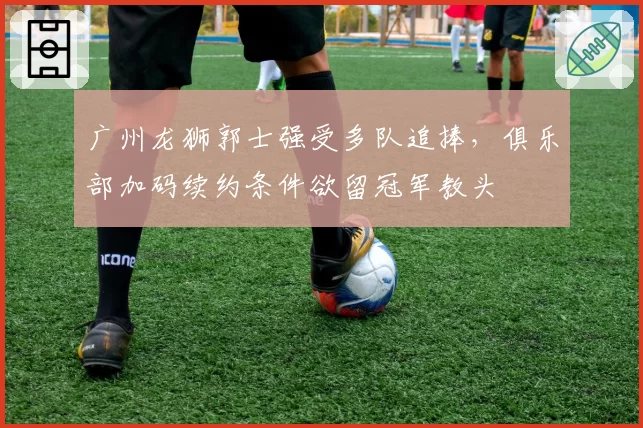 广州龙狮郭士强受多队追捧，俱乐部加码续约条件欲留冠军教头