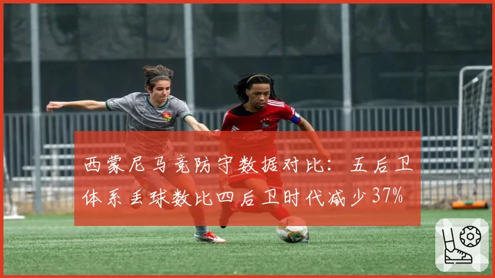 西蒙尼马竞防守数据对比：五后卫体系丢球数比四后卫时代减少37%