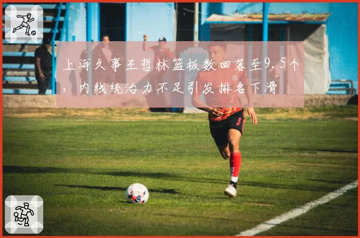 上海久事王哲林篮板数回落至9.5个，内线统治力不足引发排名下滑