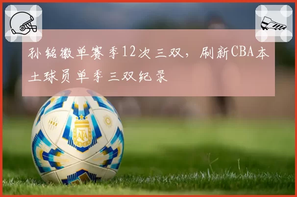 孙铭徽单赛季12次三双,刷新CBA本土球员单季三双纪录