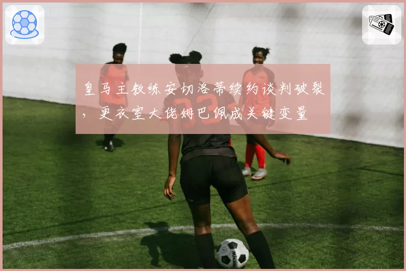 皇马主教练安切洛蒂续约谈判破裂,更衣室大佬姆巴佩成关键变量