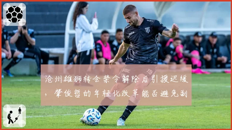 沧州雄狮转会禁令解除后引援迟缓，肇俊哲的年轻化改革能否避免副班长命运？