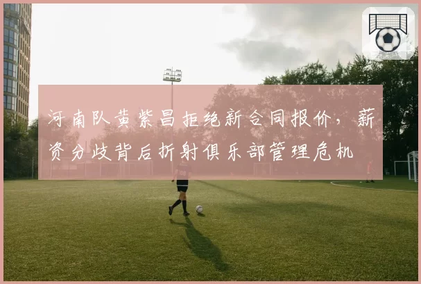 河南队黄紫昌拒绝新合同报价,薪资分歧背后折射俱乐部管理危机