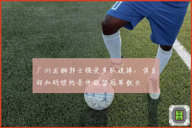广州龙狮郭士强受多队追捧，俱乐部加码续约条件欲留冠军教头