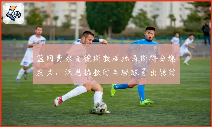 篮网费尔南德斯激活托马斯得分爆发力，沃恩执教时年轻球员出场时间对比