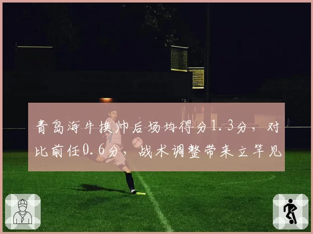 青岛海牛换帅后场均得分1.3分，对比前任0.6分，战术调整带来立竿见影效果