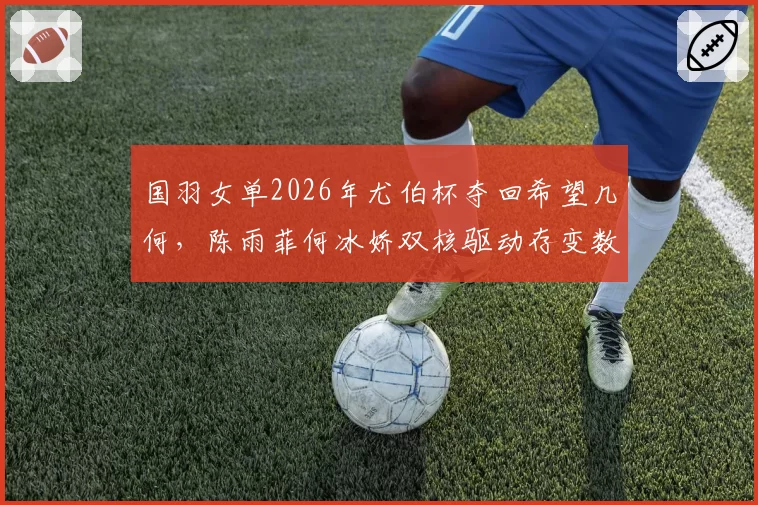 国羽女单2026年尤伯杯夺回希望几何，陈雨菲何冰娇双核驱动存变数