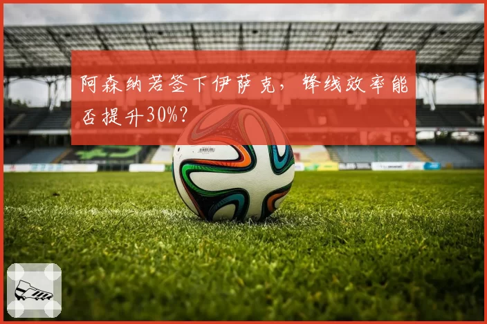 阿森纳若签下伊萨克,锋线效率能否提升30%?
