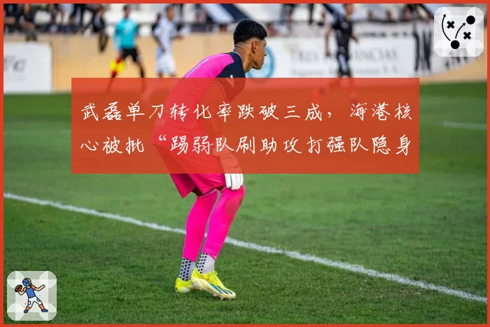 武磊单刀转化率跌破三成,海港核心被批“踢弱队刷助攻打强队隐身”
