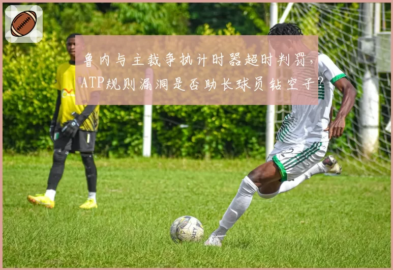 鲁内与主裁争执计时器超时判罚，ATP规则漏洞是否助长球员钻空子？