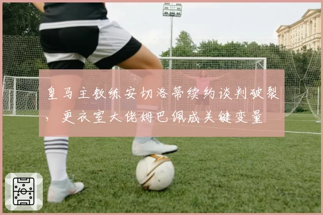 皇马主教练安切洛蒂续约谈判破裂，更衣室大佬姆巴佩成关键变量