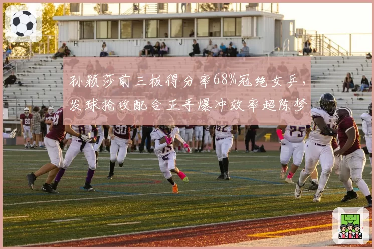孙颖莎前三板得分率68%冠绝女乒，发球抢攻配合正手爆冲效率超陈梦12%