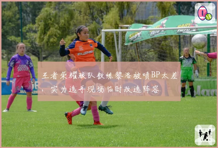 王者荣耀狼队教练黎洛被喷BP太差，实为选手现场临时改选阵容