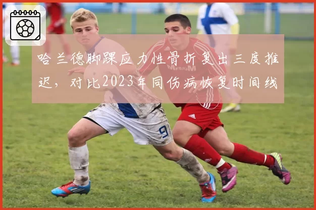 哈兰德脚踝应力性骨折复出三度推迟，对比2023年同伤病恢复时间线恶化